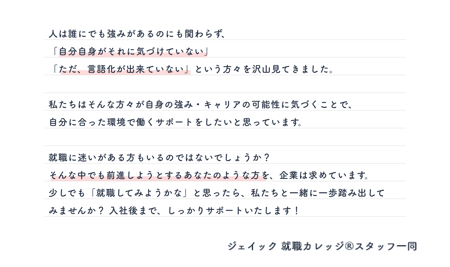 人は誰にでも強みがあるのにも関わらず、「自分自身がそれに気づけていない」「ただ、言語化が出来ていない」という方々を沢山見てきました。私たちはそんな方々が自身の強み・キャリアの可能性に気づくことで、 自分に合った環境で働くサポートをしたいと思っています。就職に迷いがある方もいるのではないでしょうか？ そんな中でも前進しようとするあなたのような方を、企業は求めています。少しでも「やってみようかな」と思ったら、私達に相談してください！入社後まで、しっかりサポートいたします！